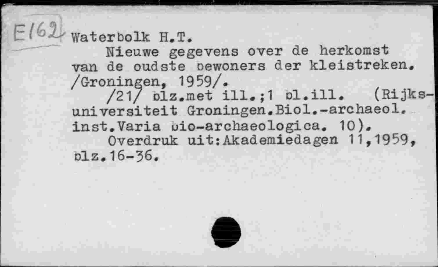 ﻿El^
..—" ■
Waterbolk H.T.
Nieuwe gegevens over de herkomst van de oudste oewoners der kleistreken, /Groningen, 1959/.
/21/ olz.met	ol.ill. (Rijks
universiteit Groningen.Biol.-archaeol» inst.Varia uio-archaeologica. 10).
Overdruk ait:Akademiedagen 11,1959, olz.16-36.